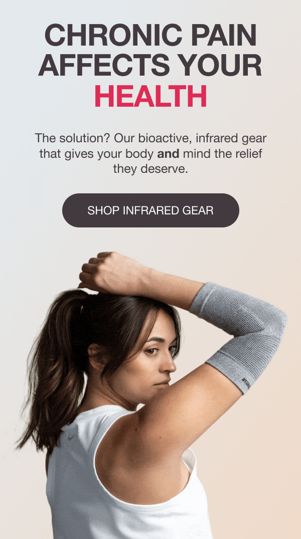 CHRONIC PAIN AFFECTS YOUR HEALTH, BODY, MOOD, SLEEP - The solution? Our bioactive, infrared gear that gives your body and mind the relief they deserve. [SHOP INFRARED GEAR]