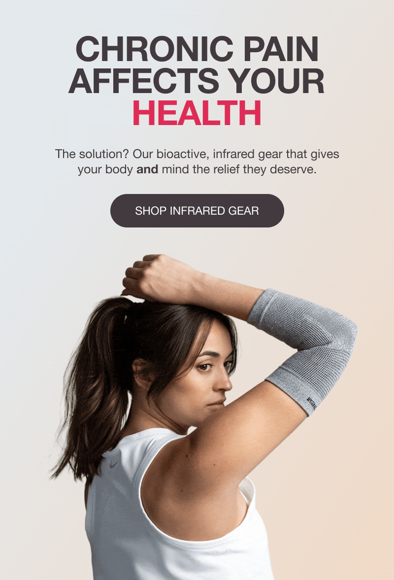CHRONIC PAIN AFFECTS YOUR HEALTH, BODY, MOOD, SLEEP - The solution? Our bioactive, infrared gear that gives your body and mind the relief they deserve. [SHOP INFRARED GEAR]