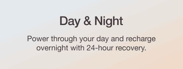 DAY & NIGHT - Power through your day and recharge overnight with 24-hour recovery.