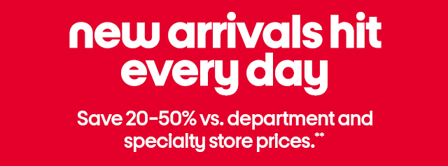 new arrivals hit every day. save 20-50% vs. department and specialty store prices.**