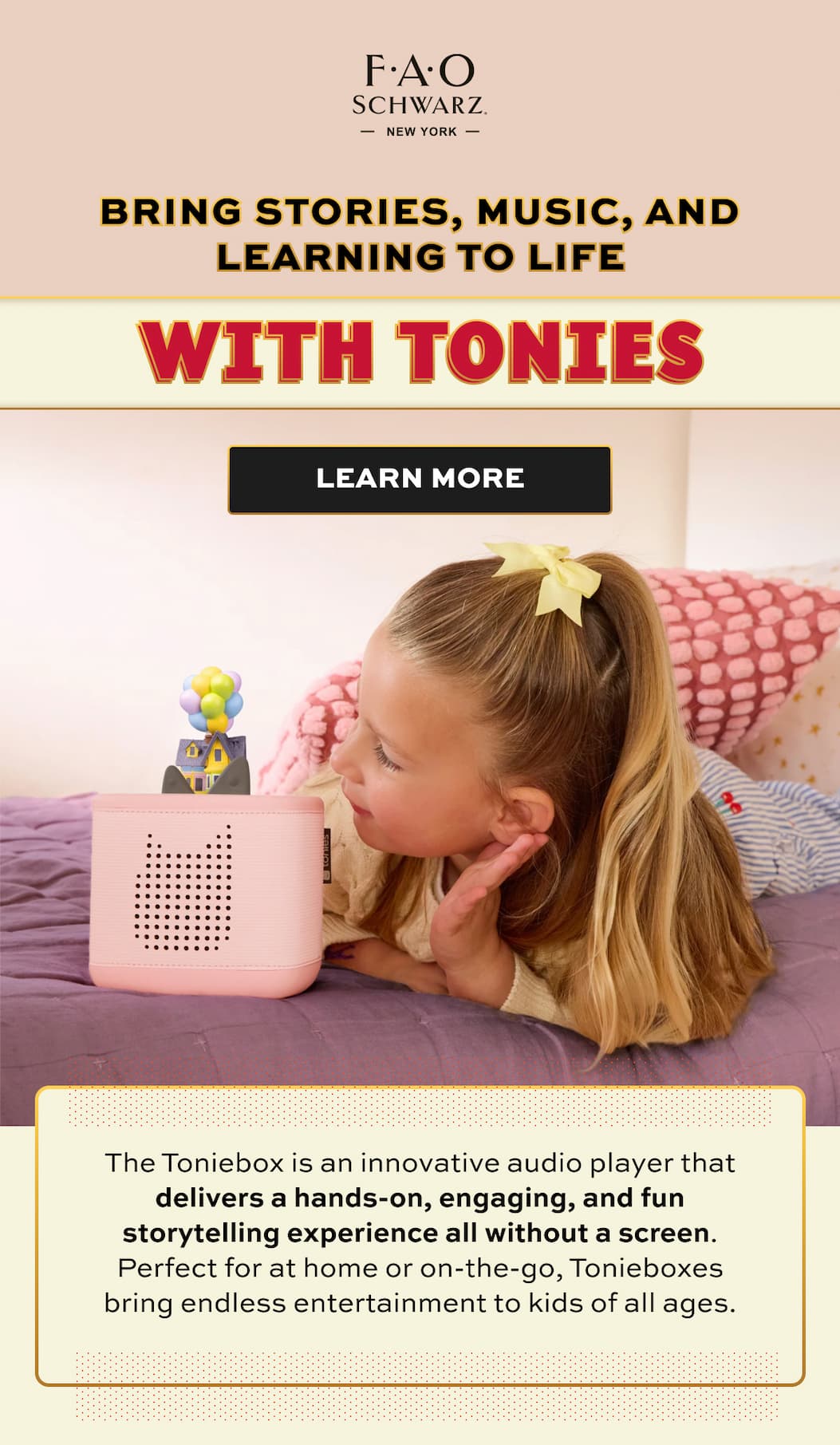 Bring stories, music, and learning to life with Tonies | Lear More | The Toniebox is an innovative audio player that delivers a hands-on, engaging, and fun storytelling experience all without a screen. Perfect for at home or on-the-go, Tonieboxes bring endless entertainment to kids of all ages.