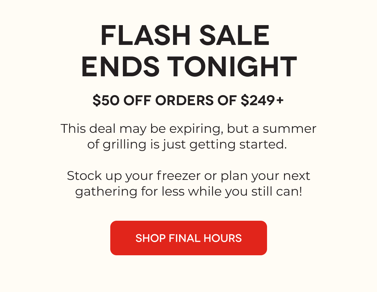 FLASH SALE  ENDS TONIGHT $50 OFF Orders of $249+ This deal may be expiring, but a summer of grilling is just getting started.   Stock up your freezer or plan your next gathering for less while you still can! SHOP FINAL HOURS