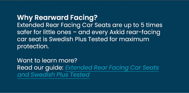Why Rearward Facing?   Extended Rear Facing Car Seats are up to 5 times safer for little ones – and every Axkid rear-facing car seat is Swedish Plus Tested for maximum protection.   Want to learn more? Read our guide: Extended Rear Facing Car Seats and Swedish Plus Tested