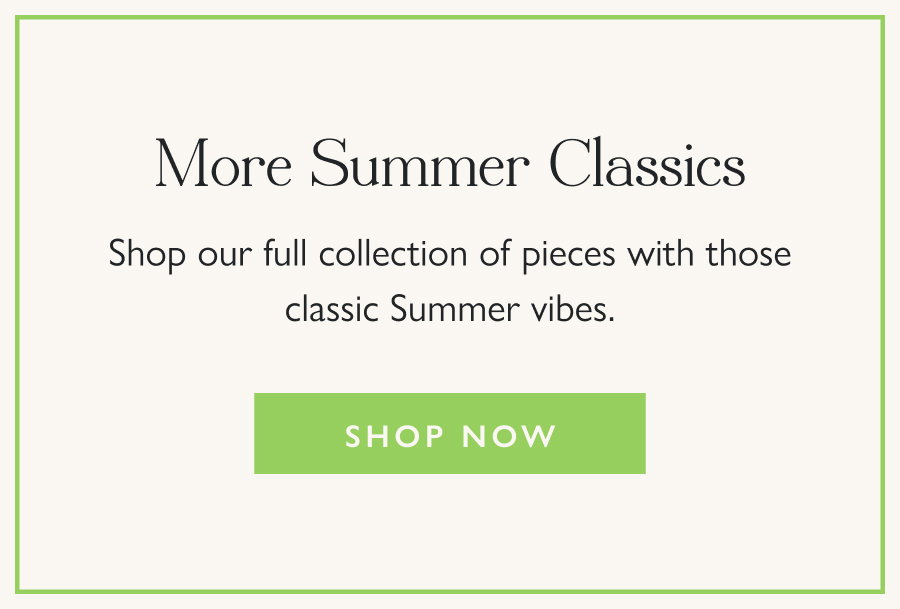 More Summer Classics Shop our full collection of pieces with those classic Summer vibes.  Shop now