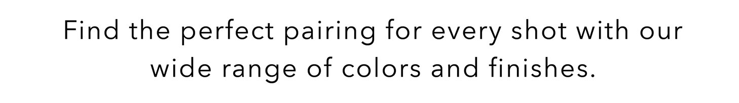 Find the perfect pairing for every shot with our wide range of colors and finishes.