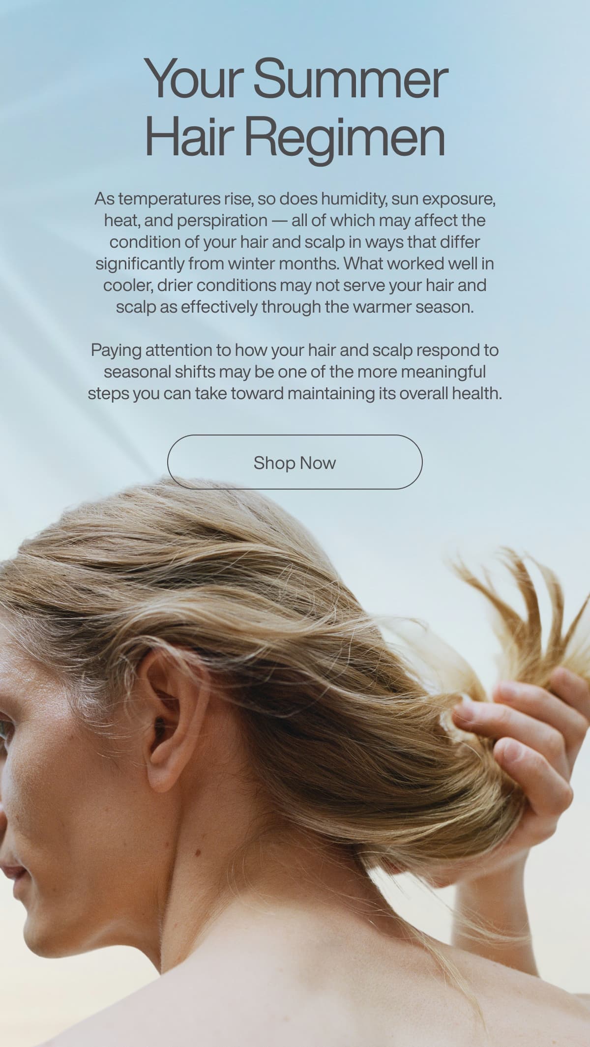 Your Summer Hair Regimen - As temperatures rise, so does humidity, sun exposure, and perspiration — all of which may affect the condition of your hair and scalp in ways that differ significantly from winter months. What worked well in cooler, drier conditions may not serve your hair and scalp as effectively through the warmer season. | [SHOP NOW]
