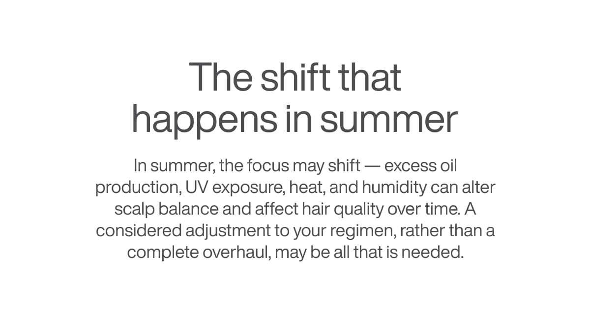 The shift that happens in summer - In summer, the focus may shift — excess oil production, UV exposure, and humidity can alter scalp balance and affect hair quality over time.