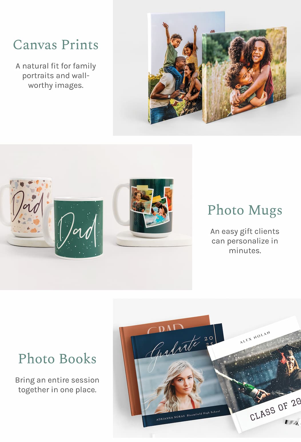 Canvas Prints A natural fit for family portraits and wall-worthy images.  Photo Mugs An easy gift clients can personalize in minutes.  Photo Books Bring an entire session together in one place.