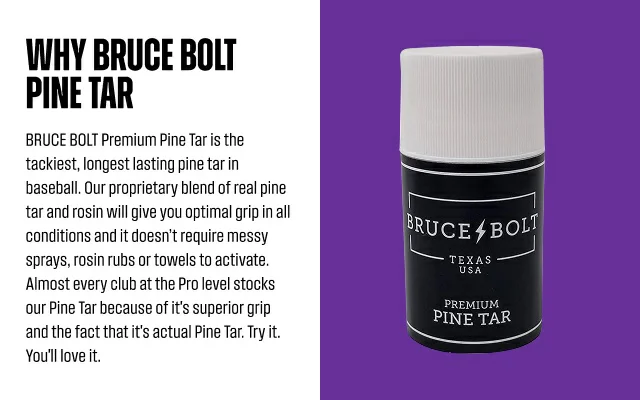 Why BRUCE BOLT Pine Tar. BRUCE BOLT Premium Pine Tar is the tackiest, longest lasting pine tar in baseball. Our proprietary blend of real pine tar and rosin will give you optimal grip in all conditions and it doesn’t require messy sprays, rosin rubs or towels to activate.  Almost every club at the Pro level stocks our Pine Tar because of it's superior grip and the fact that it's actual Pine Tar. Try it. You'll love it.