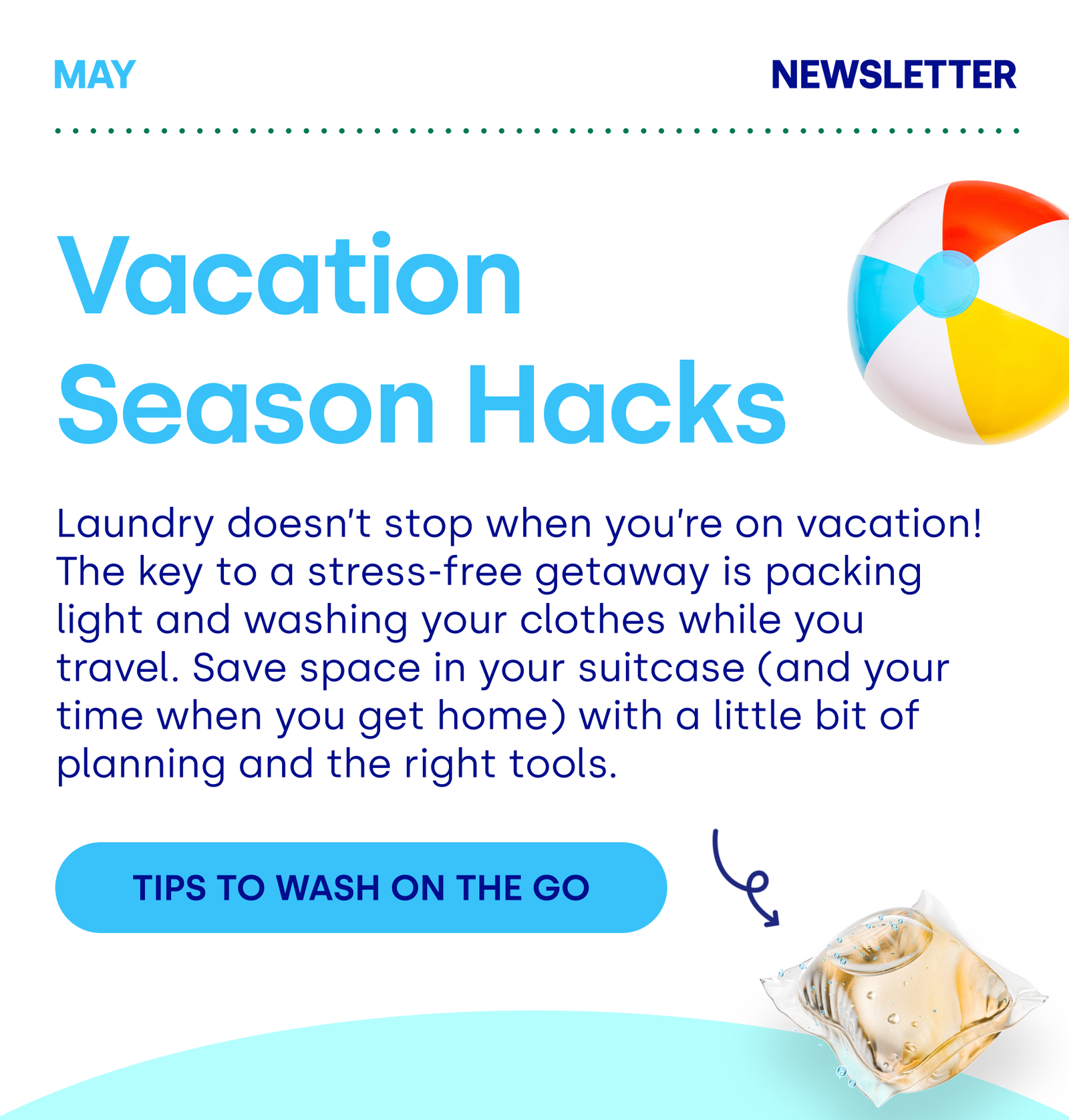 Vacation  Season Hacks Laundry doesn’t stop when you’re on vacation! The key to a stress-free getaway is packing light and washing your clothes while you travel. Save space in your suitcase (and your time when you get home) with a little bit of planning and the right tools.  TIPS TO WASH ON THE GO