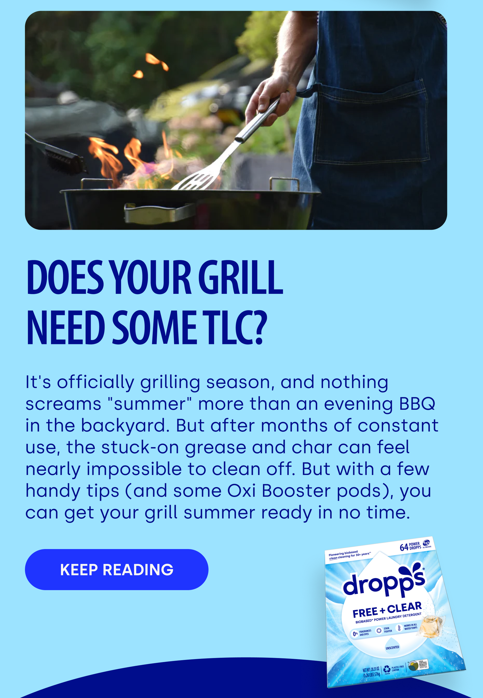 DOES YOUR GRILL NEED SOME TLC? It's officially grilling season, and nothing screams "summer" more than an evening BBQ in the backyard. But after months of constant use, the stuck-on grease and char can feel nearly impossible to clean off. But with a few handy tips (and some Oxi Booster pods), you can get your grill summer ready in no time. Keep reading