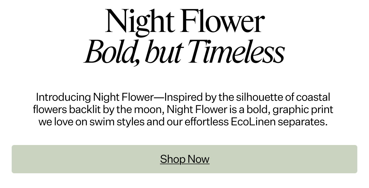 Night Flower Bold, but Timeless. Introducing Night Flower—Inspired by the silhouette of coastal flowers backlit by the moon, Night Flower is a bold, graphic print we love on swim styles and our effortless EcoLinen separates.