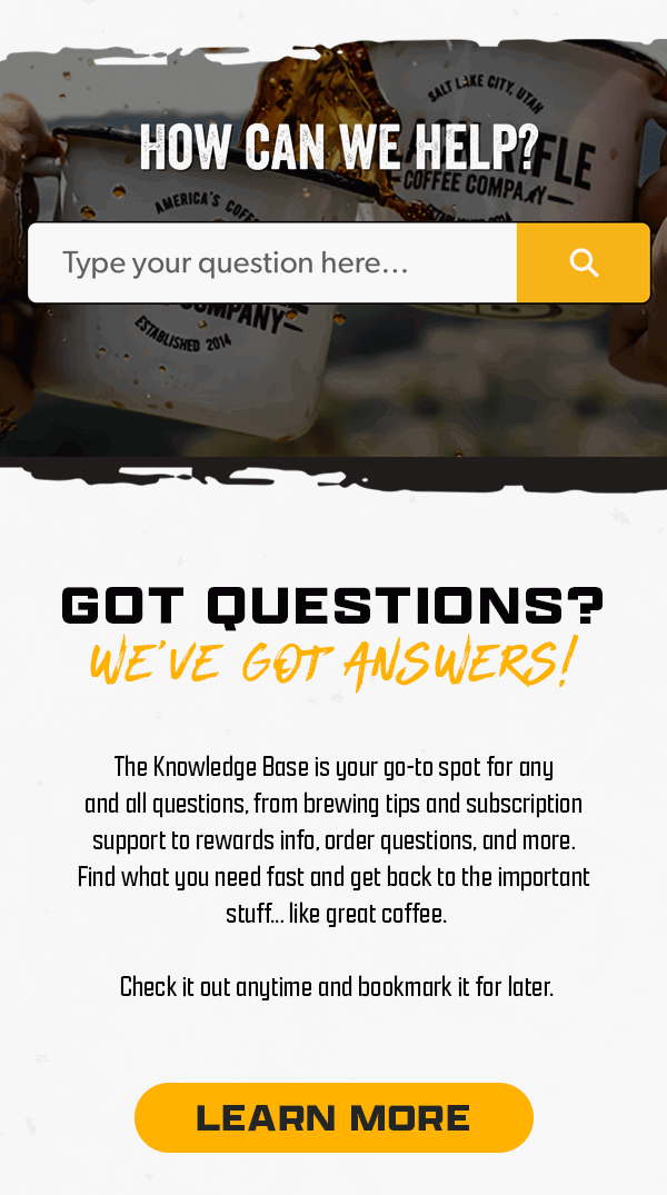 How Can We Help? | Got Questions? We've Got Answers! | The Knowledge Base is your go-to spot for any and all questions, from brewing tips and subscription support to rewards info, order questions, and more. Find what you need fast and get back to the important stuff... like great coffee. | Check it out anytime and bookmark it for later. | [ LEARN MORE ]