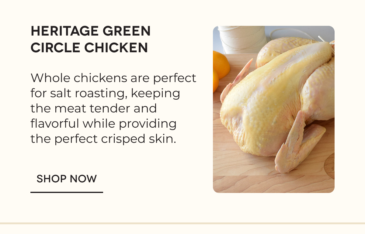 Heritage Green Circle Chicken Whole chickens are perfect for salt roasting, keeping the meat tender and flavorful while providing the perfect crisped skin. SHOP NOW