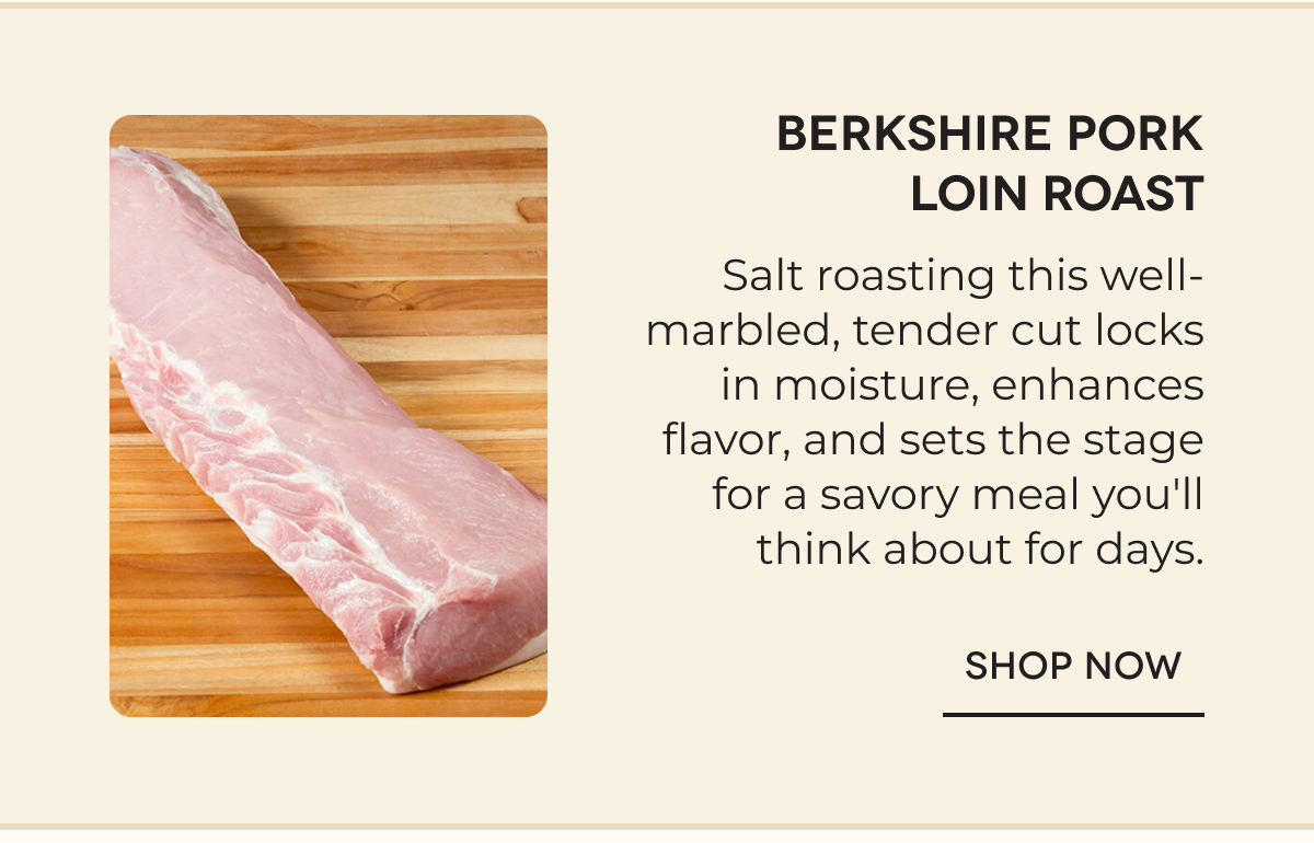 Berkshire Pork Loin Roast Salt roasting this well-marbled, tender cut locks in moisture, enhances flavor, and sets the stage for a savory meal you'll think about for days. SHOP NOW