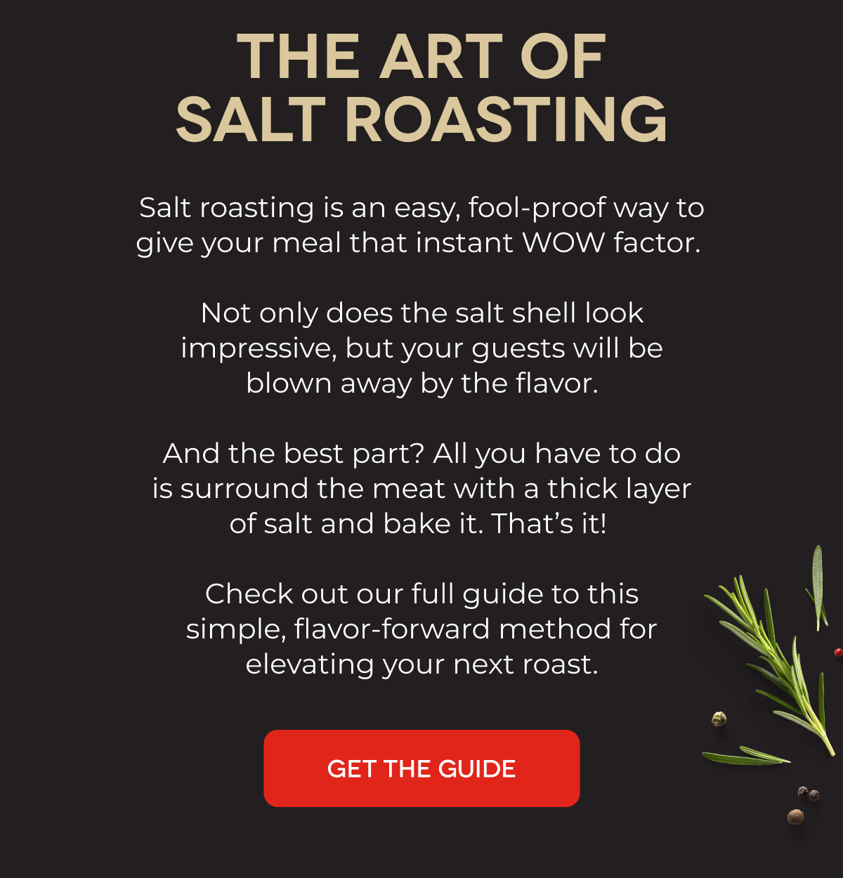 THE ART OF SALT ROASTING Salt roasting is an easy, fool-proof way to give your meal that instant WOW factor.   Not only does the salt shell look impressive, but your guests will be blown away by the flavor.  And the best part? All you have to do is surround the meat with a thick layer of salt and bake it. That’s it!   Check out our full guide to this simple, flavor-forward method for elevating your next roast. GET THE GUIDE