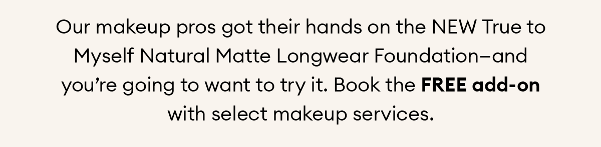 Our makeup pros got their hands on the NEW True to Myself Natural Matte Longwear Foundation—and you’re going to want to try it. Book the FREE add-on with select makeup services.