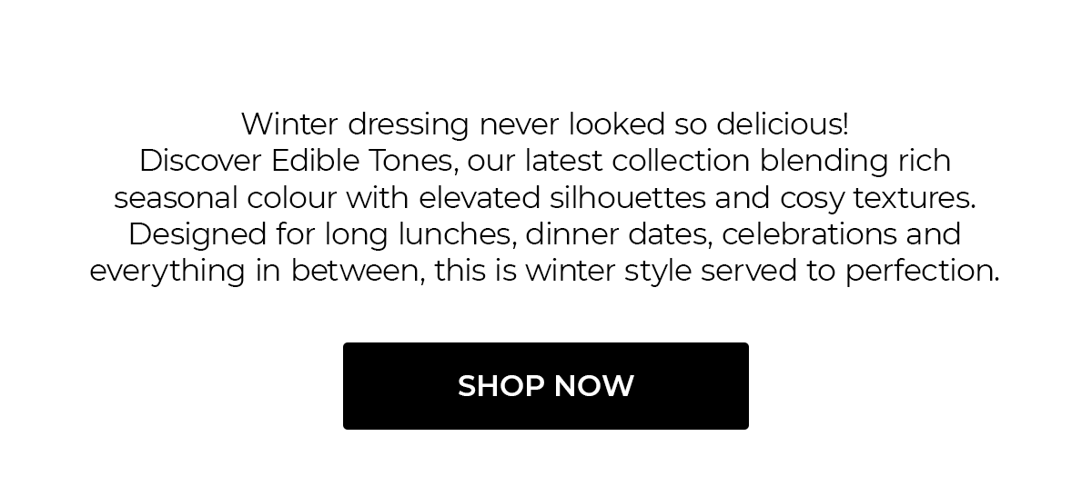 Winter dressing never looked so delicious! Discover Edible Tones, our latest collection blending rich seasonal colour with elevated silhouettes and cosy textures. Designed for long lunches, dinner dates, celebrations and everything in between, this is winter style served to perfection. | Shop Now