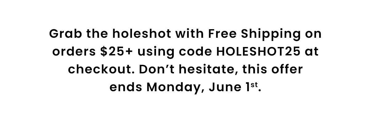 Grab the holeshot with Free Shipping on orders $25+ using code HOLESHOT25 at checkout. Don’t hesitate, this offer ends Monday, June 1st.