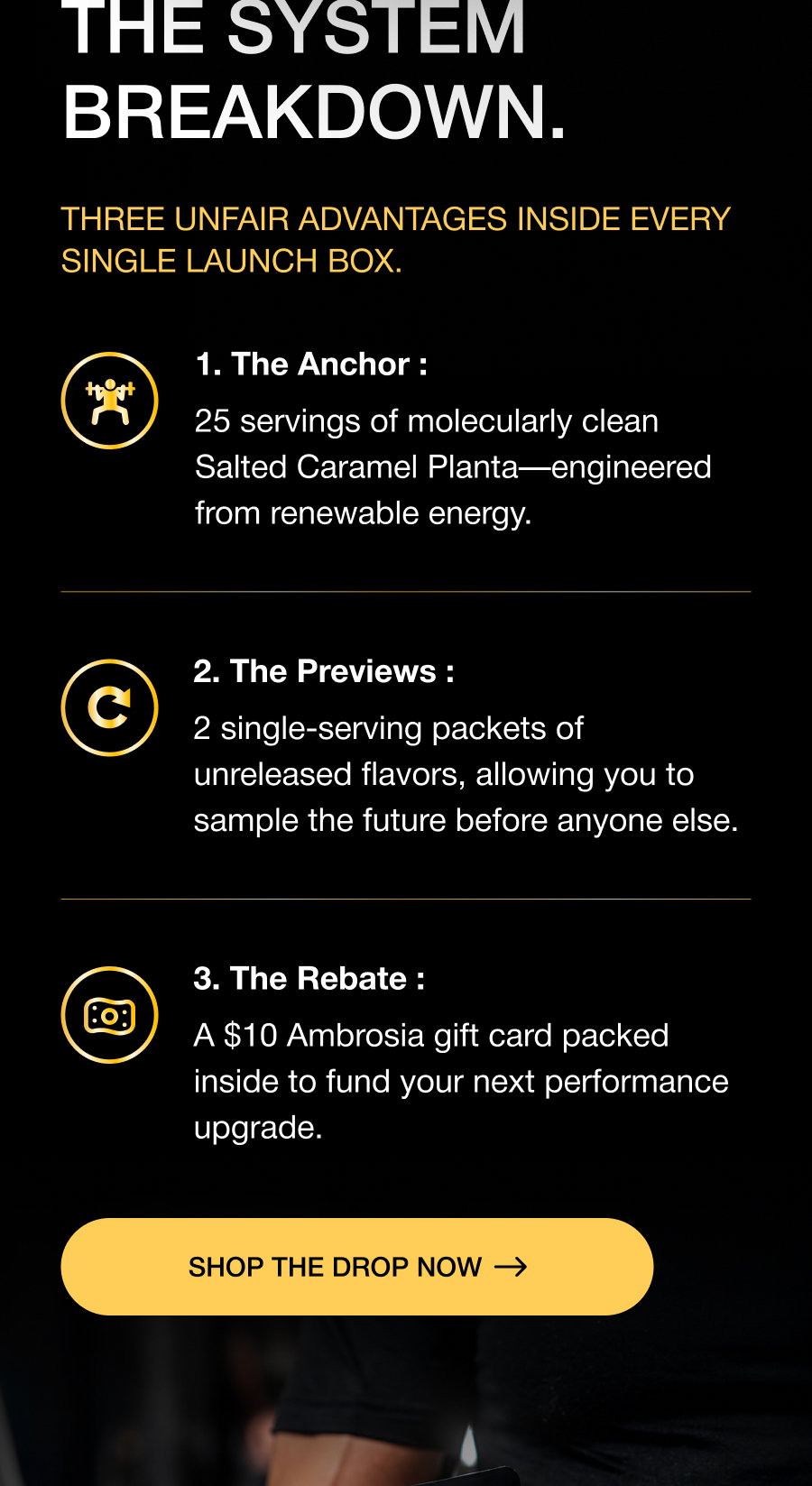 THE SYSTEM BREAKDOWN. Three unfair advantages inside every single launch box. 1. The Anchor : 25 servings of molecularly clean Salted Caramel Planta—engineered from renewable energy. 2. The Previews : 2 single-serving packets of unreleased flavors, allowing you to sample the future before anyone else. 3. The Rebate : A $10 Ambrosia gift card packed inside to fund your next performance upgrade. SHOP THE DROP now