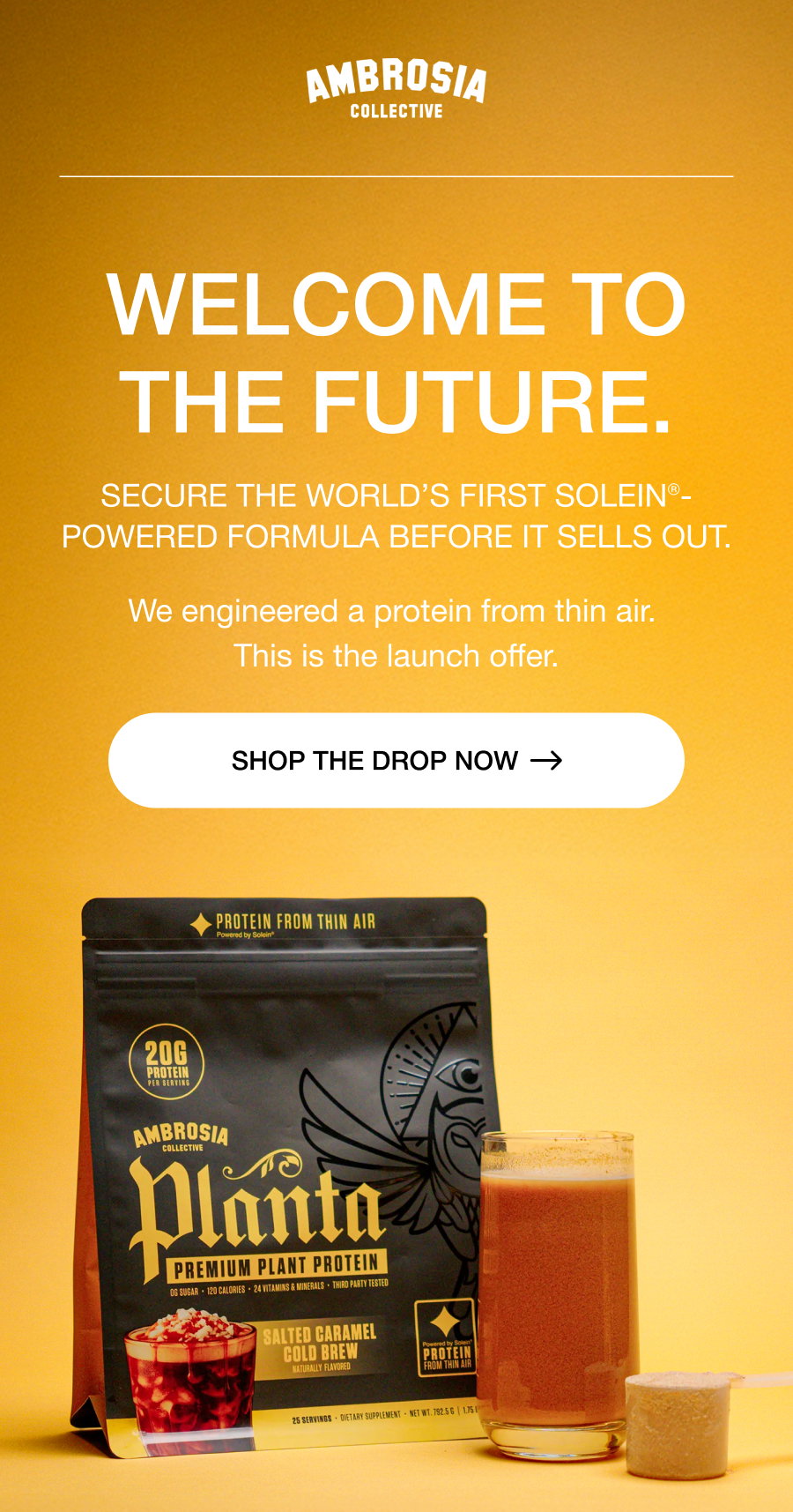 WELCOME TO THE FUTURE. Secure the world’s first Solein®-powered formula before it sells out. We engineered a protein from thin air.  This is the launch offer. SHOP THE DROP now