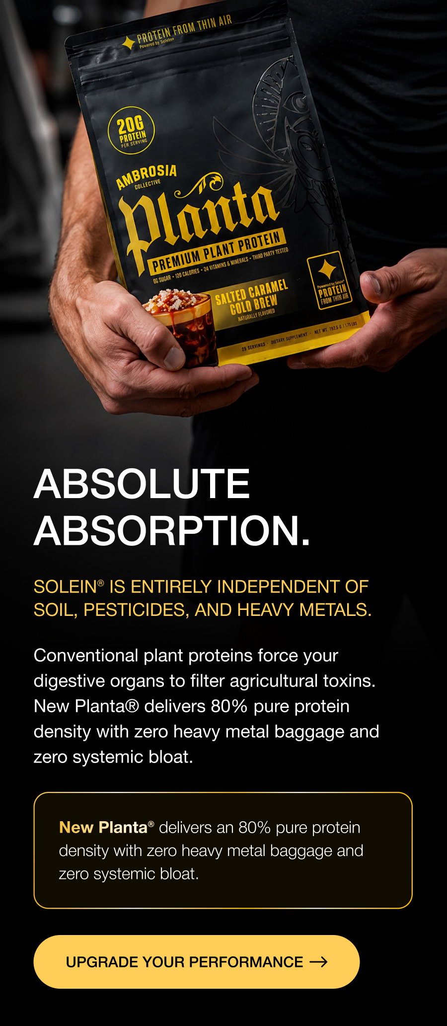 ABSOLUTE ABSORPTION. Solein® is entirely independent of soil, pesticides, and heavy metals. Conventional plant proteins force your digestive organs to filter agricultural toxins. New Planta® delivers 80% pure protein density with zero heavy metal baggage and zero systemic bloat. New Planta® delivers an 80% pure protein density with zero heavy metal baggage and zero systemic bloat. UPGRADE YOUR PERFORMANCE