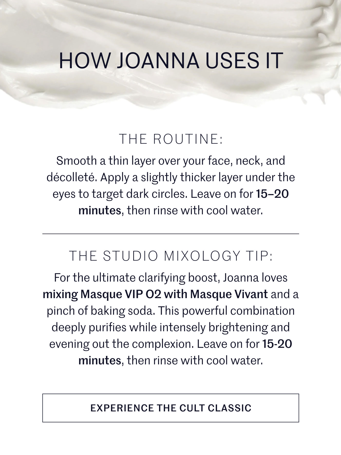 HOW JOANNA USES IT  THE ROUTINE:  Smooth a thin layer over your face, neck, and décolleté. Apply a slightly thicker layer under the eyes to target dark circles. Leave on for 15–20 minutes, then rinse with cool water.  THE STUDIO MIXOLOGY TIP:  For the ultimate clarifying boost, Joanna loves mixing Masque VIP O2 with Masque Vivant and a pinch of baking soda. This powerful combination deeply purifies while intensely brightening and evening out the complexion. Leave on for 15-20 minutes, then rinse with cool water.  EXPERIENCE THE CULT CLASSIC
