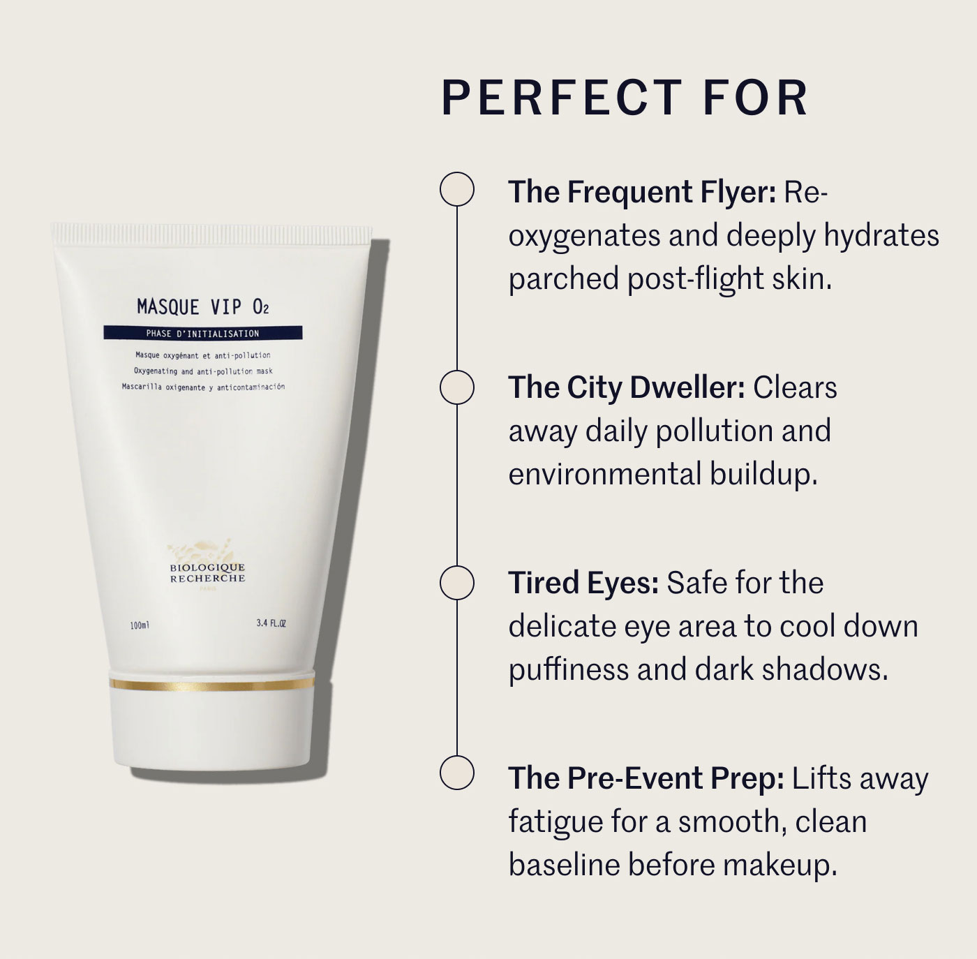 PERFECT FOR  The Frequent Flyer: Re-oxygenates and deeply hydrates parched post-flight skin.  The City Dweller: Clears away daily pollution and environmental buildup.  Tired Eyes: Safe for the delicate eye area to cool down puffiness and dark shadows.  The Pre-Event Prep: Lifts away fatigue for a smooth, clean baseline before makeup.