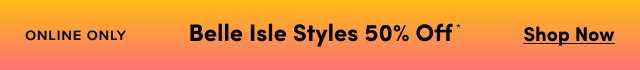 Online Only | Belle Isle Styles* 50% Off | Shop Now >