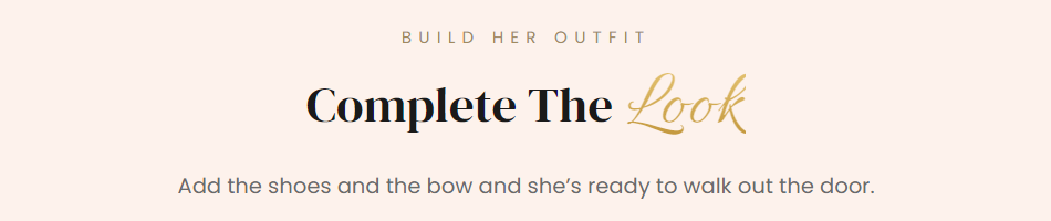 Text in Image:  BUILD HER OUTFIT  Complete The Look  Add the shoes and the bow and she’s ready to walk out the door.