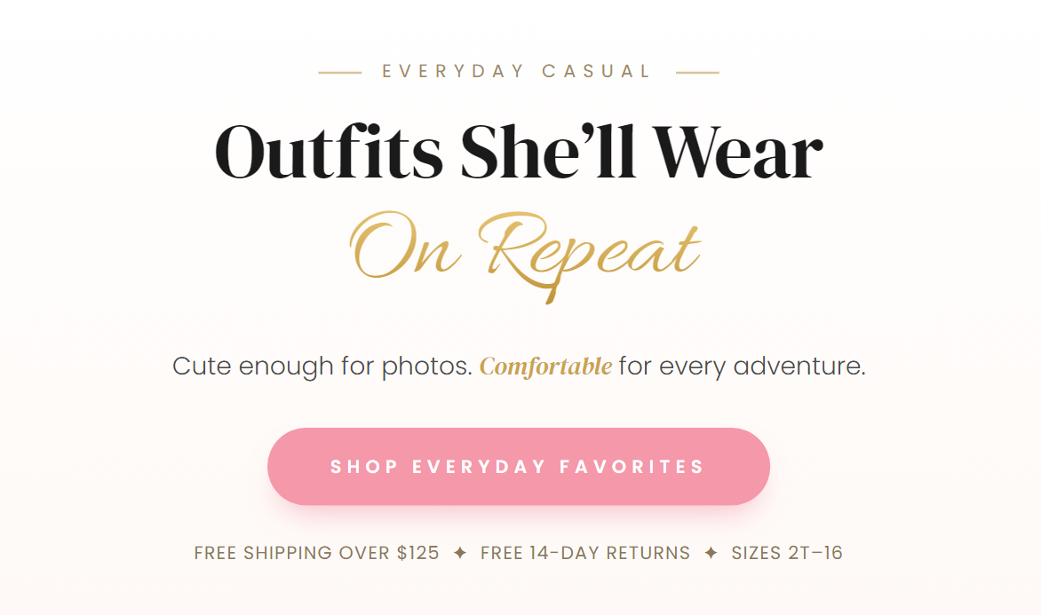 EVERYDAY CASUAL  Outfits She’ll Wear On Repeat  Cute enough for photos. Comfortable for every adventure.  SHOP EVERYDAY FAVORITES  FREE SHIPPING OVER $125 ✦ FREE 14-DAY RETURNS ✦ SIZES 2T–16