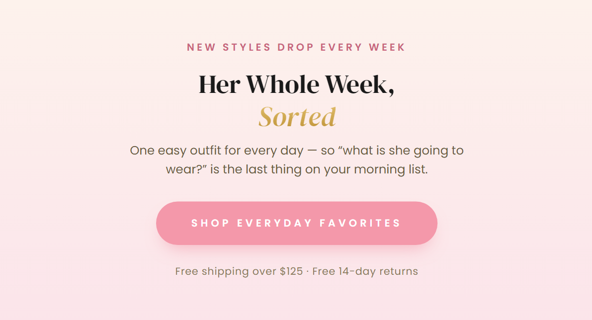NEW STYLES DROP EVERY WEEK  Her Whole Week, Sorted  One easy outfit for every day — so “what is she going to wear?” is the last thing on your morning list.  SHOP EVERYDAY FAVORITES  Free shipping over $125 · Free 14-day returns