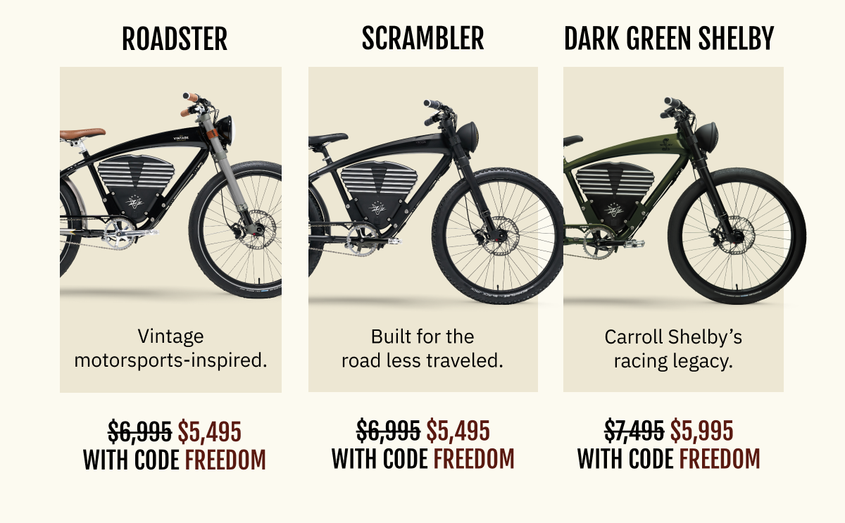 ROADSTER Vintage motorsports-inspired. ~~$6,995~~  $5,495 with FREEDOM | SCRAMBLER Built for the road less traveled. ~~$6,995~~  $5,495 with FREEDOM | SHELBY Carroll Shelby’s racing legacy. ~~$7,495~~  $5,995 with FREEDOM