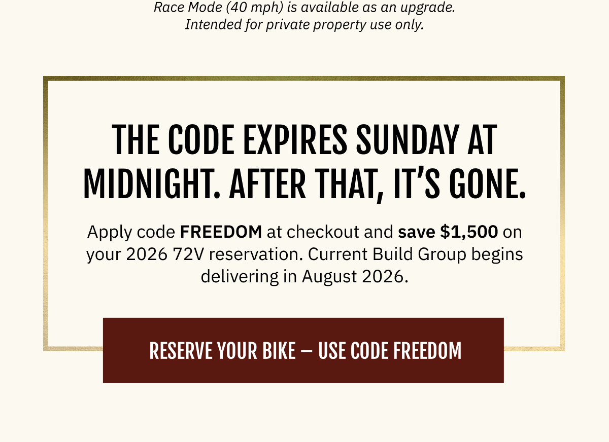 The code expires Sunday at midnight. After that, it’s gone. Apply code FREEDOM at checkout and save $1,500 on your 2026 72V reservation. Current Build Group begins delivering in August 2026.  [ RESERVE YOUR BIKE — USE CODE FREEDOM ]