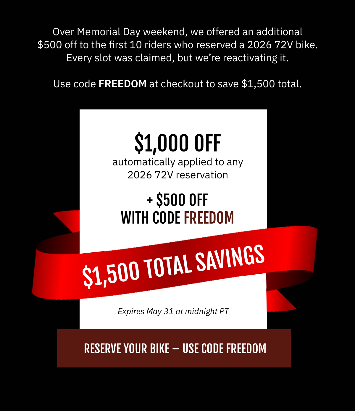 Over Memorial Day weekend, we opened code FREEDOM to the first 10 riders who reserved a 2026 72V bike. Every slot was claimed.  We’re reactivating it. Use code FREEDOM at checkout and save an additional $500 on top of the $1,000 already off any 2026 72V reservation. That’s $1,500 total. This window closes May 31 at midnight PT. No extensions.