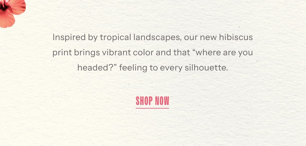 Inspired by tropical landscapes, our new hibiscus print brings vibrant color and that “where are you headed?” feeling to every silhouette. | Shop Now
