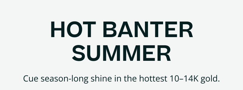 Hot Banter summer. Season-long shine with hot 10-14K gold.