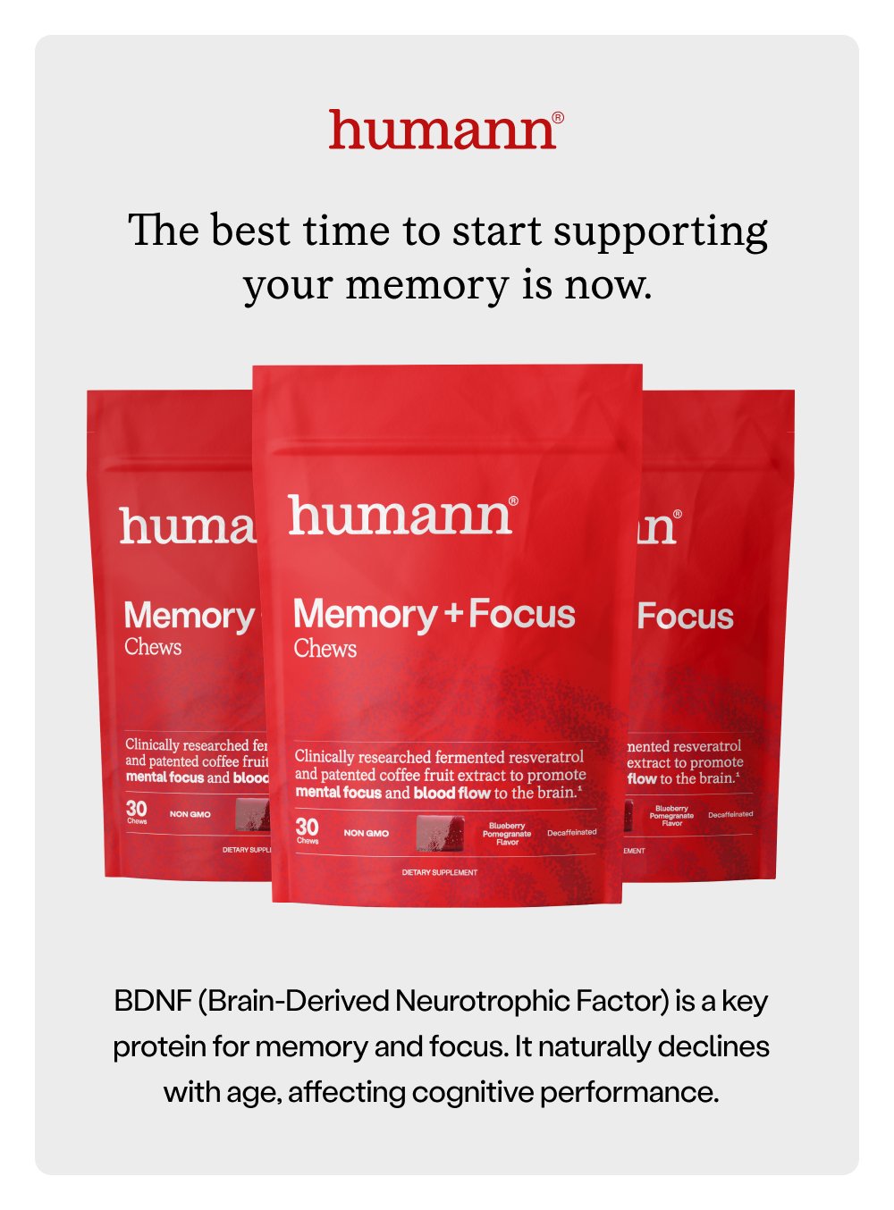 The best time to start supporting your memory is now. BDNF (Brain-Derived Neurotrophic Factor) is a key protein for memory and focus. It naturally declines with age, affecting cognitive performance.