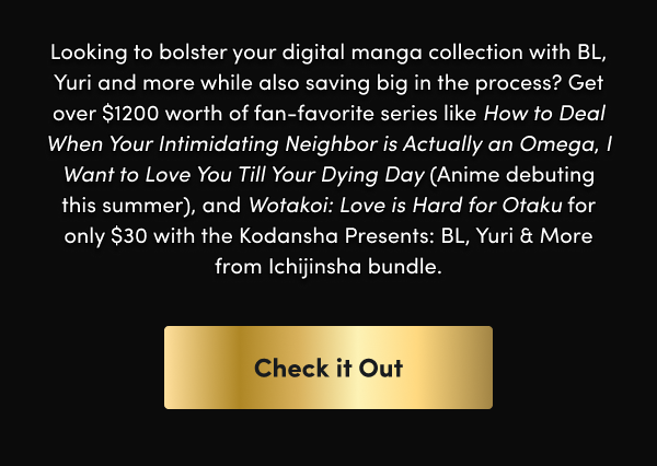 Get over $1200 worth of fan-favorite series like How to Deal When Your Intimidating Neighbor is Actually an Omega, I Want to Love You Till Your Dying Day (Anime debuting this summer), and Wotakoi: Love is Hard for Otaku for only $30 with the Kodansha Presents: BL, Yuri & More from Ichijinsha bundle.
