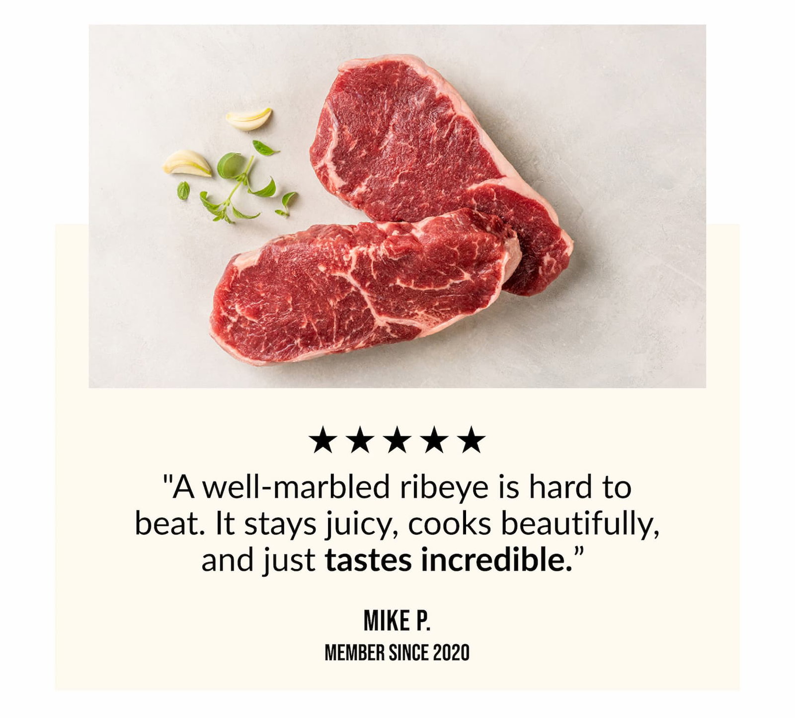 "A well-marbled ribeye is hard to beat. It stays juicy, cooks beautifully and just tastes incredible". - Mike P.