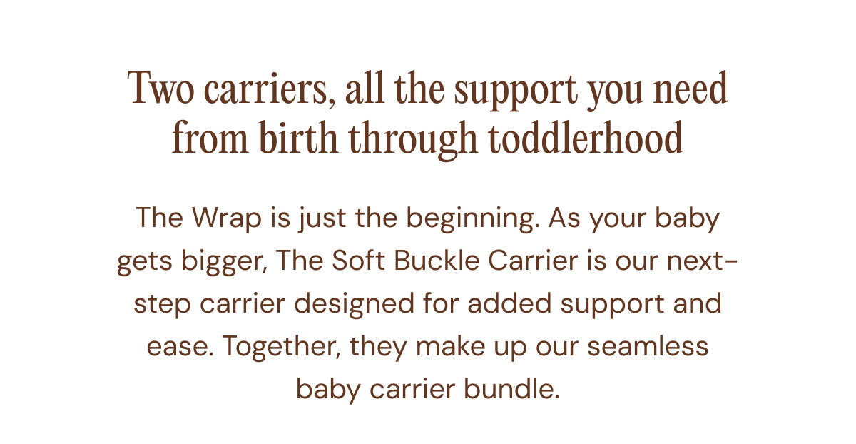 Two carriers, all the support you need from birth through toddlerhood The Wrap is just the beginning. As your baby gets bigger, The Soft Buckle Carrier is our next-step carrier designed for added support and ease. Together, they make up our seamless baby carrier bundle.