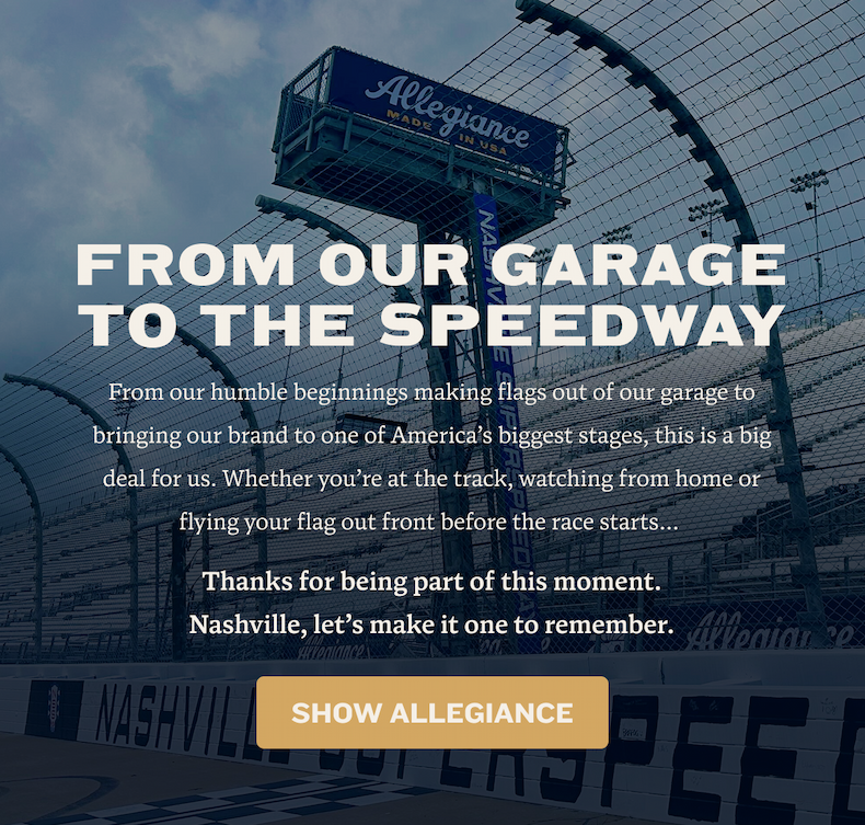 From Our Garage to the Speedway | From our humble beginnings making flags out of our garage to bringing our brand to one of America’s biggest stages, this is a big deal for us. Whether you’re at the track, watching from home or flying your flag out front before the race starts…  Thanks for being part of this moment. Nashville, let’s make it one to remember.
