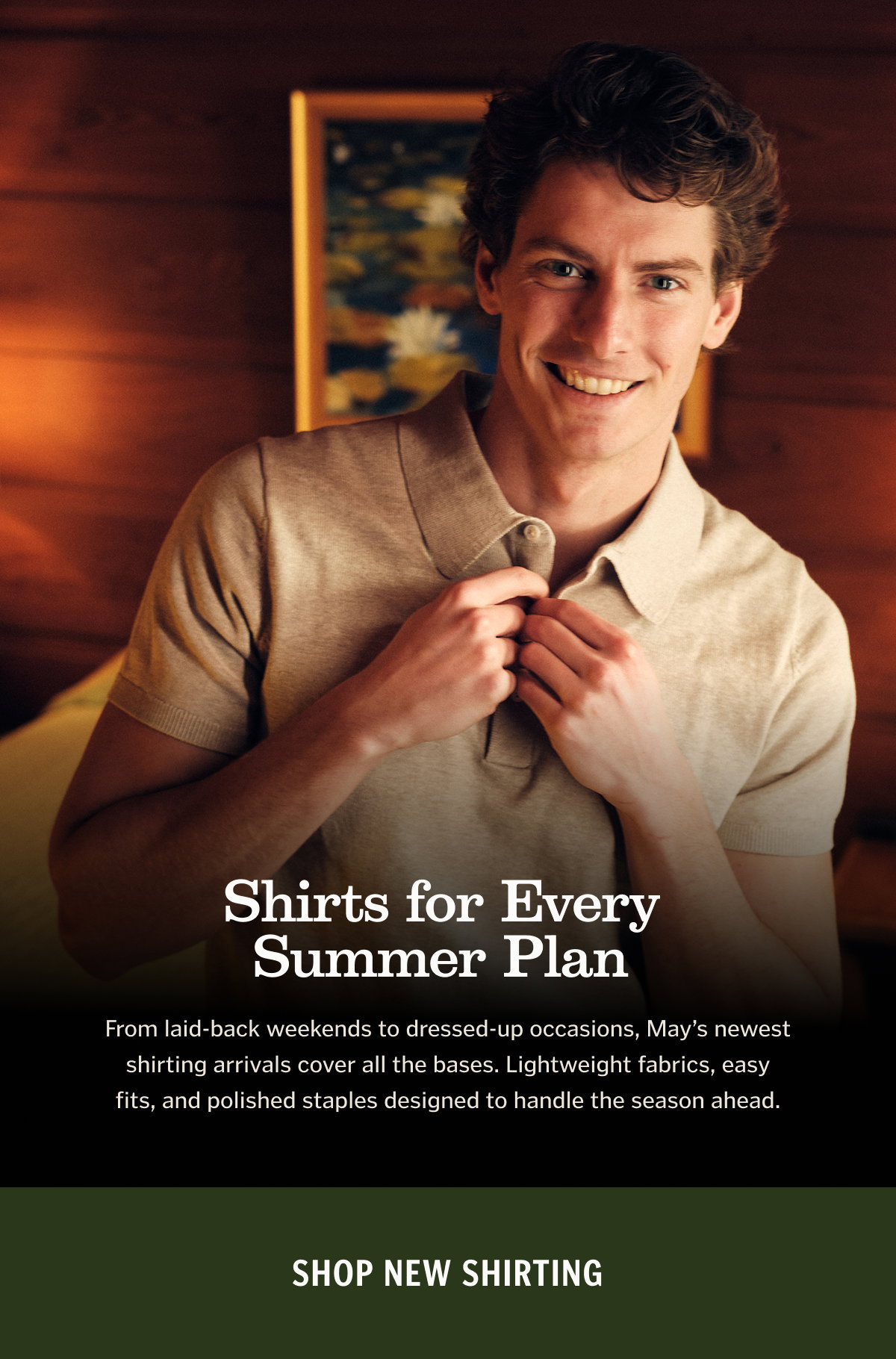 Shirts for Every Summer Plan From laid-back weekends to dressed-up occasions, May’s newest shirting arrivals cover all the bases. Lightweight fabrics, easy fits, and polished staples designed to handle the season ahead. Shop New Shirting. 