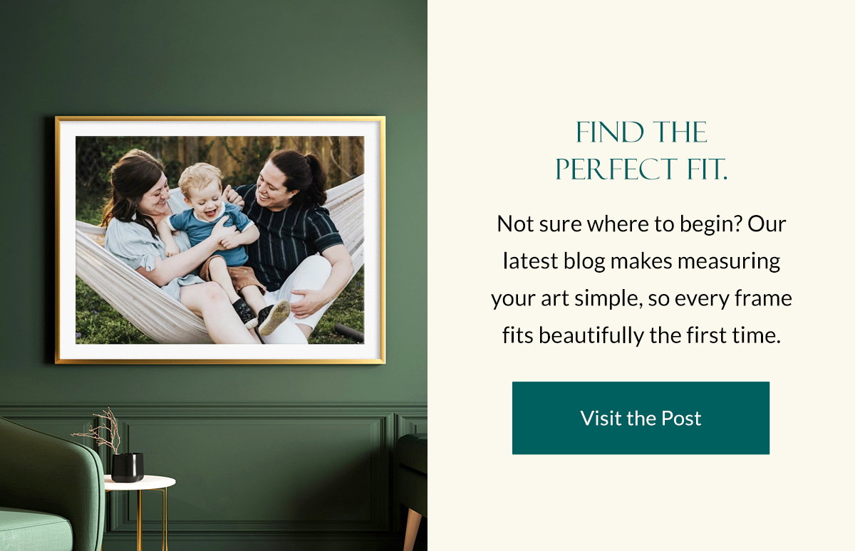 Find the Perfect Fit. Not sure where to begin? Our latest blog makes measuring your art simple, so every frame fits beautifully the first time. Visit the Post.