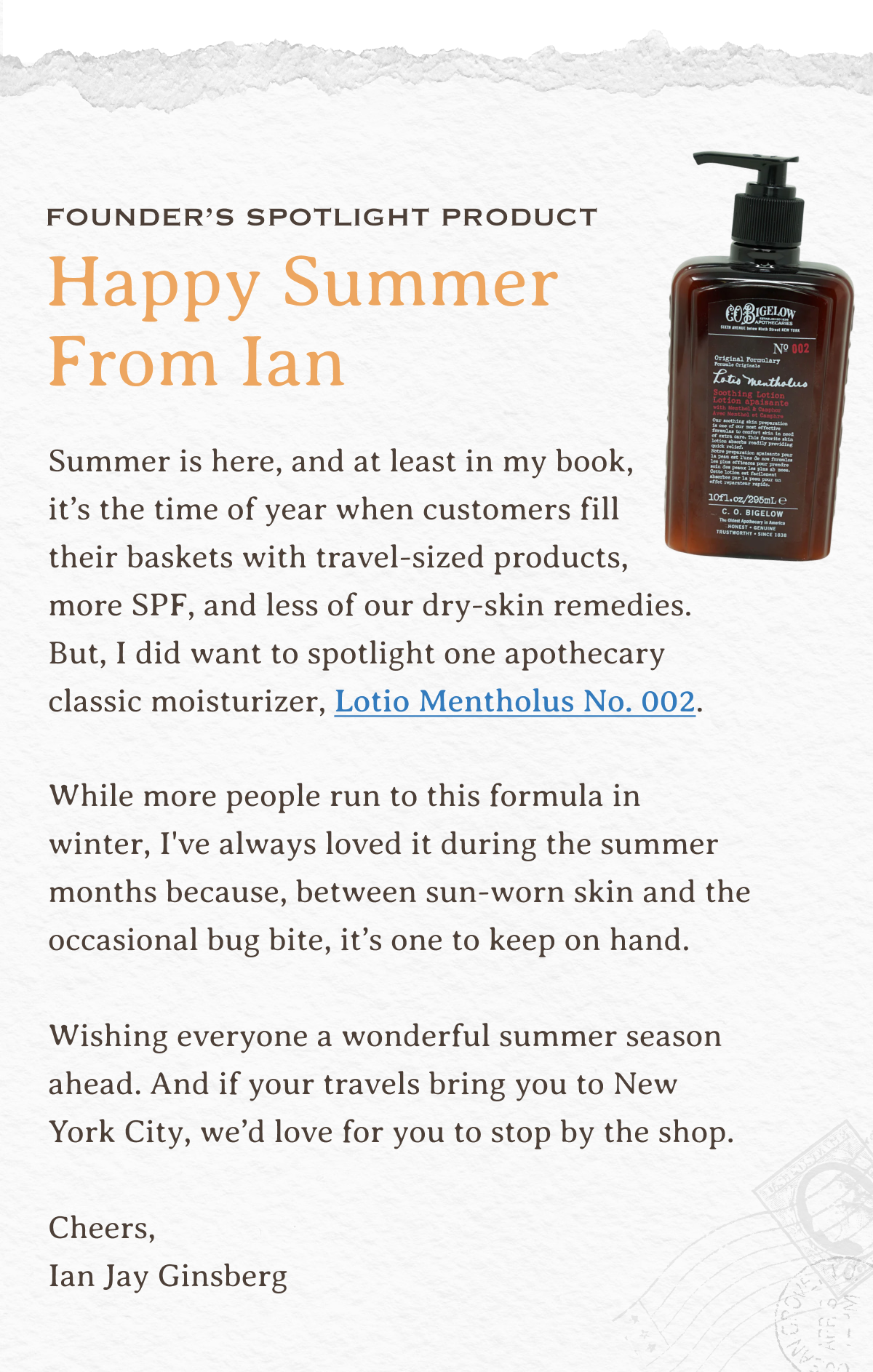 Founder’s Spotlight Product | Happy Summer From Ian | Summer is here, and at least in my book, it’s the time of year when customers fill their baskets with travel-sized products, more SPF, and less of our dry-skin remedies. But, I did want to spotlight one apothecary classic moisturizer, Lotio Mentholus No. 002. | While more people run to this formula in winter, I've always loved it during the summer months because, between sun-worn skin and the occasional bug bite, it’s one to keep on hand. | Wishing everyone a wonderful summer season ahead. And if your travels bring you to New York City, we’d love for you to stop by the shop. | Cheers, Ian Jay Ginsberg