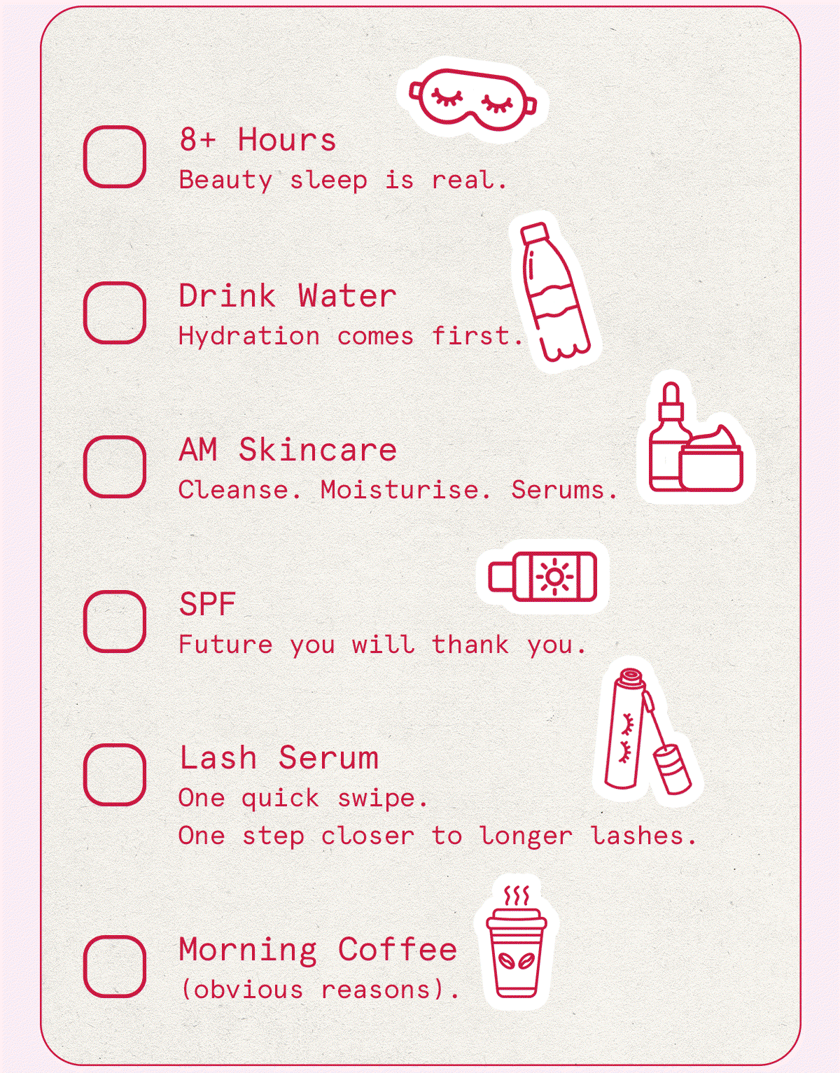8+ Hours Beauty sleep is real. Drink Water Hydration comes first. AM Skincare Cleanse. Moisturise. Serums. SPF Future you will thank you. * Lash Serum One quick swipe. One step closer to longer lashes. Morning Coffee (obvious reasons).