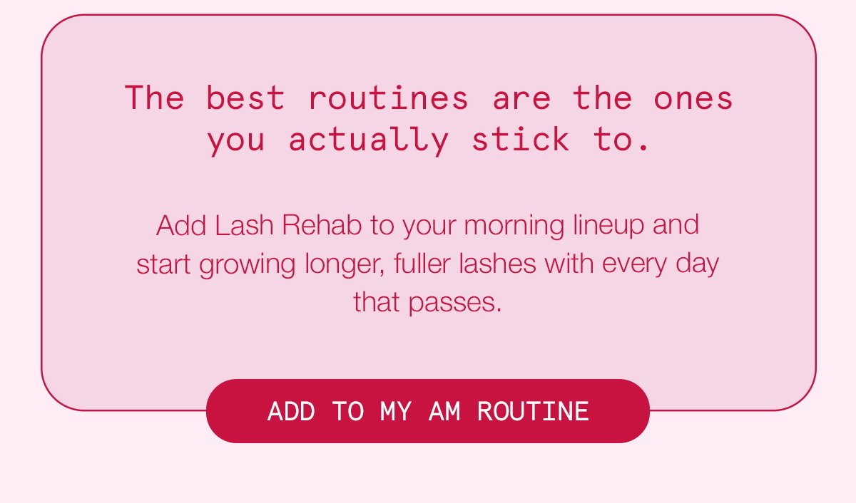 The best routines are the ones you actually stick to. Add Lash Rehab to your morning lineup and start growing longer, fuller lashes with every day that passes. ADD TO MY AM ROUTINE