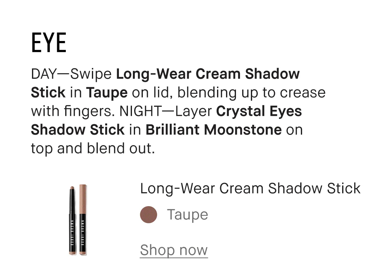EYE | DAY-Swipe Long-Wear Cream Shadow Stick in Taupe on lid, blending up to crease with fingers. NIGHT-Layer Crystal Eyes Shadow Stick in Brilliant Moonstone on top and blend out. | Long-Wear Cream Shadow Stick | Taupe | Shop now | Crystal Eyes Shadow Stick | Brilliant Moonstone | Shop now