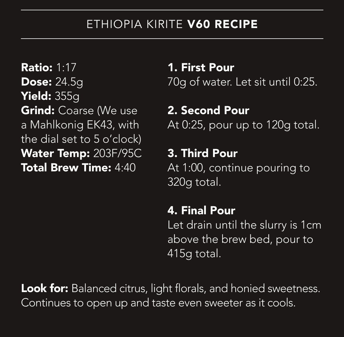 Ethiopia Kirite V60 Recipe | Ratio: 1:17. Dose: 24.5g. Yield: 355g. Grind: Coarse (We use a Mahlkonig EK43, with the dial set to 5 o’clock). Water Temp: 203F/95C. Total Brew Time: 4:40. | 1. First Pour 70g of water. Let sit until 0:25. 2. Second Pour At 0:25, pour up to 120g total. 3. Third Pour At 1:00, continue pouring to 320g total. 4. Final Pour Let drain until the slurry is 1cm above the brew bed, pour to 415g total. Look for: Balanced citrus, light florals, and honied sweetness. Continues to open up and taste even sweeter as it cools.