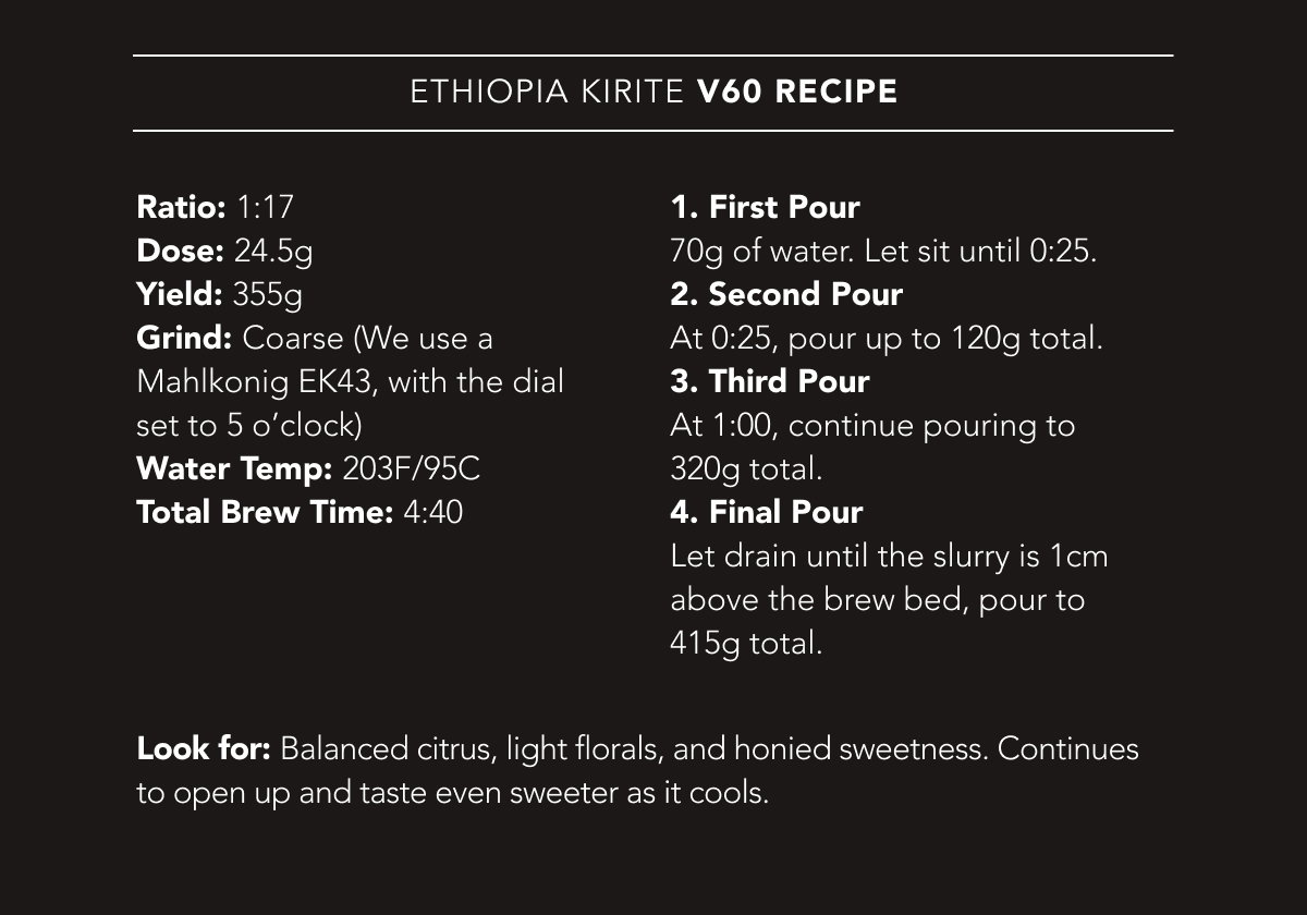 Ethiopia Kirite V60 Recipe | Ratio: 1:17. Dose: 24.5g. Yield: 355g. Grind: Coarse (We use a Mahlkonig EK43, with the dial set to 5 o’clock). Water Temp: 203F/95C. Total Brew Time: 4:40. | 1. First Pour 70g of water. Let sit until 0:25. 2. Second Pour At 0:25, pour up to 120g total. 3. Third Pour At 1:00, continue pouring to 320g total. 4. Final Pour Let drain until the slurry is 1cm above the brew bed, pour to 415g total. Look for: Balanced citrus, light florals, and honied sweetness. Continues to open up and taste even sweeter as it cools.